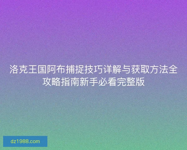 洛克王国阿布捕捉技巧详解与获取方法全攻略指南新手必看完整版