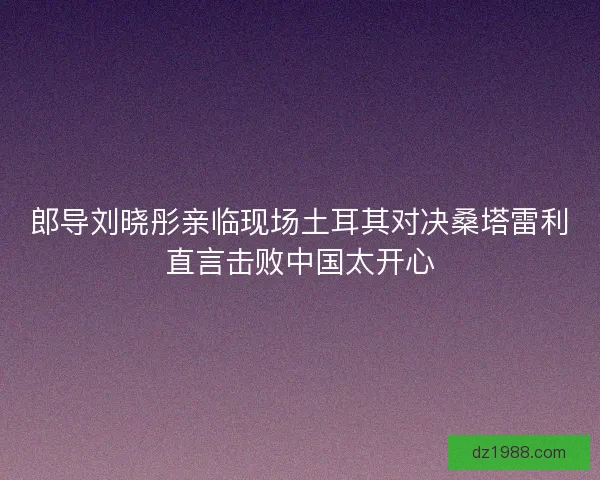 郎导刘晓彤亲临现场土耳其对决桑塔雷利直言击败中国太开心