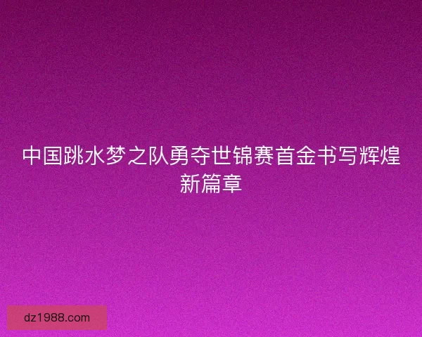 中国跳水梦之队勇夺世锦赛首金书写辉煌新篇章