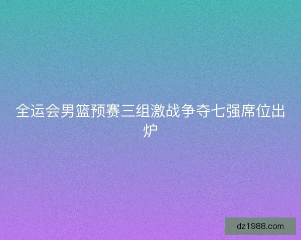 全运会男篮预赛三组激战争夺七强席位出炉