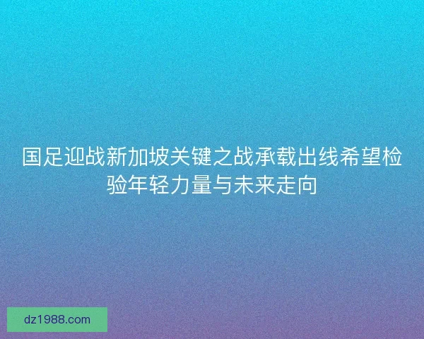 国足迎战新加坡关键之战承载出线希望检验年轻力量与未来走向