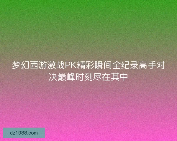 梦幻西游激战PK精彩瞬间全纪录高手对决巅峰时刻尽在其中