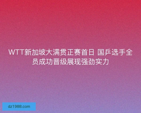 WTT新加坡大满贯正赛首日 国乒选手全员成功晋级展现强劲实力